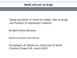 Media and war on drugs




Doing journalism in times of trouble: War on drugs
and freedom of expression in Mexico

By María Elena Meneses

Research assistant Talía Murillo


Tecnológico de Monterrey- University of North
Carolina Chapel Hill, march-2010
 