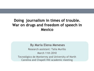 Doing  journalism in times of trouble. War on drugs and freedom of speech in Mexico By María Elena Meneses Researchassistant: Talía Murillo March 11th 2010 Tecnológico de Monterrey and University of North Carolina and Chapell Hill academicmeeting 
