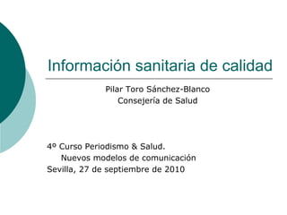 Información sanitaria de calidad
            Pilar Toro Sánchez-Blanco
                Consejería de Salud




4º Curso Periodismo & Salud.
   Nuevos modelos de comunicación
Sevilla, 27 de septiembre de 2010
 