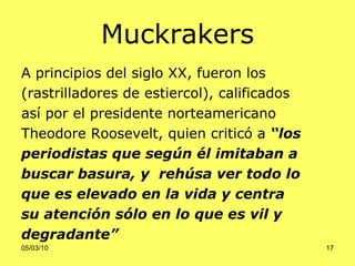 M uckrakers A  principios del siglo  XX , fueron  l os   (rastrilladores  de estiercol ), calificados  así por el presidente norteamericano  Theodore Roos e velt, quien criticó a  “los  periodistas que según él imitaban a   buscar basura, y  rehúsa ver todo lo  que es elevado en la vida y centra  su atención sólo en lo que es vil y  degradante” 