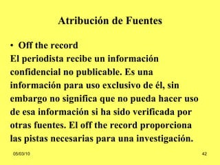 Atribución de Fuentes Off the record El  periodista recibe un información  confidencial no publicable. Es una  información para uso exclusivo de él, sin  embargo no significa que no pueda hacer uso  de esa información si ha sido verificada por  otras fuentes. El off the record proporciona  las pistas necesarias para una investigación.   