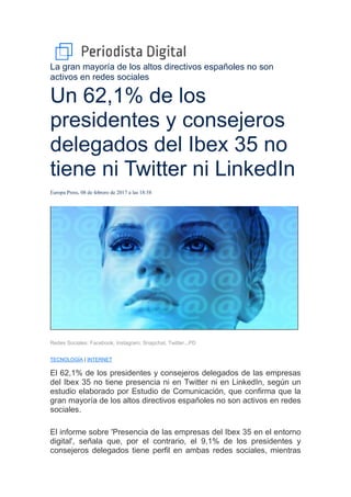 La gran mayoría de los altos directivos españoles no son
activos en redes sociales
Un 62,1% de los
presidentes y consejeros
delegados del Ibex 35 no
tiene ni Twitter ni LinkedIn
Europa Press, 08 de febrero de 2017 a las 18:58
Redes Sociales: Facebook, Instagram, Snapchat, Twitter...PD
TECNOLOGÍA | INTERNET
El 62,1% de los presidentes y consejeros delegados de las empresas
del Ibex 35 no tiene presencia ni en Twitter ni en LinkedIn, según un
estudio elaborado por Estudio de Comunicación, que confirma que la
gran mayoría de los altos directivos españoles no son activos en redes
sociales.
El informe sobre 'Presencia de las empresas del Ibex 35 en el entorno
digital', señala que, por el contrario, el 9,1% de los presidentes y
consejeros delegados tiene perfil en ambas redes sociales, mientras
 
