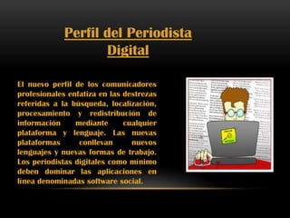 Perfil del Periodista
Digital
El nuevo perfil de los comunicadores
profesionales enfatiza en las destrezas
referidas a la búsqueda, localización,
procesamiento y redistribución de
información mediante cualquier
plataforma y lenguaje. Las nuevas
plataformas conllevan nuevos
lenguajes y nuevas formas de trabajo.
Los periodistas digitales como mínimo
deben dominar las aplicaciones en
línea denominadas software social.
 