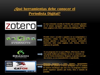 ¿Qué herramientas debe conocer el
Periodista Digital?
Es una extensión sencilla de Firefox que permite guardar
en el mismo navegador todos los recursos digitales:
texto, páginas web, fotos, información bibliográfica, etc.
Permite crear y acceder a apuntes en su computadora o
dispositivo celular. Es una herramienta sencilla que
permite guardar y organizar de manera automática
materiales tales como páginas web, Tweets, fotos o
capturas de pantalla.
Es un programa de voz para iPhone, iPod touch e iPad.
Uno puede hablar por teléfono y la voz se convierte en
texto de forma instantánea. Después, se pueden corregir
los errores, ya sea manualmente o regrabando.
Almacena imágenes y toma apuntes, agrupándolos
alrededor de palabras o frases prefijadas con el símbolo
de número (hashtags) que uno crea. El programa también
puede organizar apuntes por fecha, hora o tamaño de
pantalla.
 