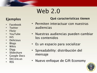 Web 2.0
Ejemplos
• Facebook
• Twitter
• Flickr
• YouTube
• Hi5
• Delicious
• Blogs
• Wikis
• Digg
• Slideshare
• Google Docs
• Del.icio.us
• RSS
Qué características tienen
• Permiten interactuar con nuestras
audiencias
• Nuestras audiencias pueden cambiar
los contenidos
• Es un espacio para socializar
• Spreadability: distribución del
mensaje
• Nuevo enfoque de Gift Economy
 