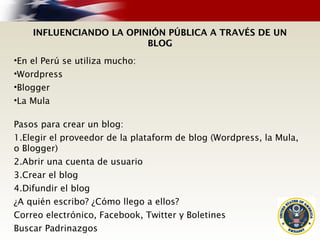 INFLUENCIANDO LA OPINIÓN PÚBLICA A TRAVÉS DE UNINFLUENCIANDO LA OPINIÓN PÚBLICA A TRAVÉS DE UN
BLOGBLOG
•En el Perú se utiliza mucho:
•Wordpress
•Blogger
•La Mula
Pasos para crear un blog:
1.Elegir el proveedor de la plataform de blog (Wordpress, la Mula,
o Blogger)
2.Abrir una cuenta de usuario
3.Crear el blog
4.Difundir el blog
¿A quién escribo? ¿Cómo llego a ellos?
Correo electrónico, Facebook, Twitter y Boletines
Buscar Padrinazgos
 