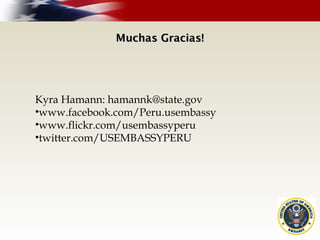 Muchas Gracias!Muchas Gracias!
Kyra Hamann: hamannk@state.gov
•www.facebook.com/Peru.usembassy
•www.flickr.com/usembassyperu
•twitter.com/USEMBASSYPERU
 