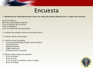 Encuesta
1. Dónde buscas información para hacer sus notas de prensa (además de ir a cubrir las noticias):
A) en los diarios
B) en la computadora/ internet
C) en el archivo de mi oficina
d) En la biblioteca
e) en un medio de communicación
2. Cuántos de ustedes tienen correo electrónico ?
3. Cuántos tienen messenger?
4. Cuántos tienen Facebook
• Con qué periodicidad utilizan estos medios?
• A) Diariamente
• B)Semanalmente
• C)Mensualmente
• D) Muy de vez en cuando
5. Dónde suelen utilizar el internet?
• A) en la cabina
• B) en mi casa
• C) en casa de un familiar o de un amigo
• D) en el trabajo
 