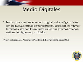Medio Digitales
• No hay dos mundos: el mundo digital y el analógico. Estos
son las nuevas formas de participación, estos son los nuevos
formatos, estos son los mundos en los que vivimos colonos,
nativos, inmigrantes y excluidos.
(Nativos Digitales, Alejandro Piscitelli. Editorial Santillana 2009)
 