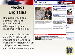 Medios
Digitales
Una página web nos
permite tener una
presencia en el
ciberespacio y una
identidad en el mismo.
Actualmente las personas
en el Perú utilizan el
internet en un 93% para
buscar información y en un
82% para ver su correo
electrónico (IOP PUCP, Agosto 2010)
 