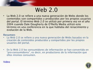 Web 2.0
• La Web 2.0 se refiere a una nueva generación de Webs donde los
contenidos son compartidos y producidos por los propios usuarios
del portal. El término Web 2.0 se utilizó por primera vez en el año
2004 cuando Dale Dougherty de O’Reilly Media utilizó este
término en una conferencia en la que hablaba del renacimiento y
evolución de la Web.
Resumen:
• La Web 2.0 se refiere a una nueva generación de Webs basadas en la
creación de contenidos producidos y compartidos por los propios
usuarios del portal.
• En la Web 2.0 los consumidores de información se han convertido en
“pro-consumidores”, es decir, en productores de la información que
ellos mismos consumen.
Video
 