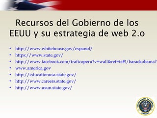 Recursos del Gobierno de los
EEUU y su estrategia de web 2.o
• http://www.whitehouse.gov/espanol/
• https://www.state.gov/
• http://www.facebook.com/traficoperu?v=wall&ref=ts#!/barackobama?r
• www.america.gov
• http://educationusa.state.gov/
• http://www.careers.state.gov/
• http://www.usun.state.gov/
 