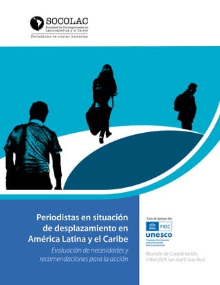 Periodistas en situación
de desplazamiento en
América Latina y el Caribe
Reunión de Coordinación,
2 Abril 2024, San José (Costa Rica)
Con el apoyo de:
Evaluación de necesidades y
recomendaciones para la acción
SOCOLAC
 
