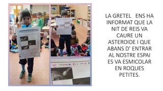 LA GRETEL ENS HA
INFORMAT QUE LA
NIT DE REIS VA
CAURE UN
ASTEROIDE I QUE
ABANS D’ ENTRAR
AL NOSTRE ESPAI
ES VA ESMICOLAR
EN ROQUES
PETITES.
 