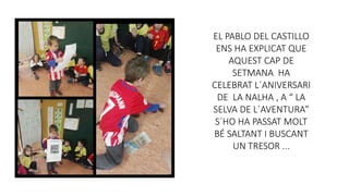 EL PABLO DEL CASTILLO
ENS HA EXPLICAT QUE
AQUEST CAP DE
SETMANA HA
CELEBRAT L´ANIVERSARI
DE LA NALHA , A “ LA
SELVA DE L´AVENTURA”
S´HO HA PASSAT MOLT
BÉ SALTANT I BUSCANT
UN TRESOR ...
 