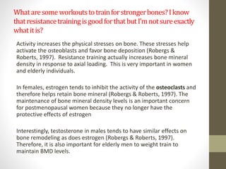 What are some workouts to train for stronger bones? I know 
that resistance training is good for that but I’m not sure exactly 
what it is? 
Activity increases the physical stresses on bone. These stresses help 
activate the osteoblasts and favor bone deposition (Robergs & 
Roberts, 1997). Resistance training actually increases bone mineral 
density in response to axial loading. This is very important in women 
and elderly individuals. 
In females, estrogen tends to inhibit the activity of the osteoclasts and 
therefore helps retain bone mineral (Robergs & Roberts, 1997). The 
maintenance of bone mineral density levels is an important concern 
for postmenopausal women because they no longer have the 
protective effects of estrogen 
Interestingly, testosterone in males tends to have similar effects on 
bone remodeling as does estrogen (Robergs & Roberts, 1997). 
Therefore, it is also important for elderly men to weight train to 
maintain BMD levels. 
 