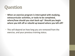 Question 
• When an exercise program is interrupted with studying, 
extracurricular activities, or tasks to be completed, 
where/how should you start back up? Should you begin 
where you left off or rebuild up toward where you left off? 
• This will depend on how long you are removed from the 
exercise, and your previous training status. 
 
