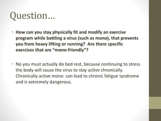 Question… 
• How can you stay physically fit and modify an exercise 
program while battling a virus (such as mono), that prevents 
you from heavy lifting or running? Are there specific 
exercises that are “mono-friendly”? 
• No you must actually do bed rest, because continuing to stress 
the body will cause the virus to stay active chronically. 
Chronically active mono can lead to chronic fatigue syndrome 
and is extremely dangerous. 
 