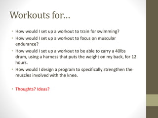 Workouts for… 
• How would I set up a workout to train for swimming? 
• How would I set up a workout to focus on muscular 
endurance? 
• How would I set up a workout to be able to carry a 40lbs 
drum, using a harness that puts the weight on my back, for 12 
hours. 
• How would I design a program to specifically strengthen the 
muscles involved with the knee. 
• Thoughts? Ideas? 
 