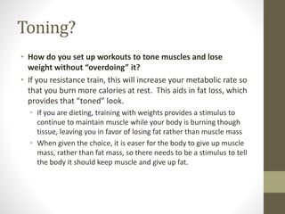 Toning? 
• How do you set up workouts to tone muscles and lose 
weight without “overdoing” it? 
• If you resistance train, this will increase your metabolic rate so 
that you burn more calories at rest. This aids in fat loss, which 
provides that “toned” look. 
• If you are dieting, training with weights provides a stimulus to 
continue to maintain muscle while your body is burning though 
tissue, leaving you in favor of losing fat rather than muscle mass 
• When given the choice, it is easer for the body to give up muscle 
mass, rather than fat mass, so there needs to be a stimulus to tell 
the body it should keep muscle and give up fat. 
 