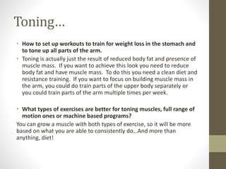 Toning… 
• How to set up workouts to train for weight loss in the stomach and 
to tone up all parts of the arm. 
• Toning is actually just the result of reduced body fat and presence of 
muscle mass. If you want to achieve this look you need to reduce 
body fat and have muscle mass. To do this you need a clean diet and 
resistance training. If you want to focus on building muscle mass in 
the arm, you could do train parts of the upper body separately or 
you could train parts of the arm multiple times per week. 
• What types of exercises are better for toning muscles, full range of 
motion ones or machine based programs? 
You can grow a muscle with both types of exercise, so it will be more 
based on what you are able to consistently do…And more than 
anything, diet! 
 