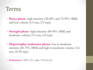 Terms 
• Power phase- high intensity (30-40% and 75-95% 1RM) 
and low volume (3-5 sets, 2-5 reps) 
• Strength phase- high intensity (80-90% 1RM) and 
moderate volume (3-5 sets, 4-8 reps) 
• Hypertrophy/endurance phase- low to moderate 
intensity (60-75% 1RM) and high to moderate volume (3-6 
sets, 10-20 reps) 
• Endurance: <60%, 15+ reps, <30 sec rest 
 