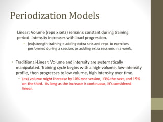 Periodization Models 
Linear: Volume (reps x sets) remains constant during training 
period. Intensity increases with load progression. 
• (ex)strength training = adding extra sets and reps to exercises 
performed during a session, or adding extra sessions in a week. 
• Traditional-Linear: Volume and intensity are systematically 
manipulated. Training cycle begins with a high-volume, low-intensity 
profile, then progresses to low volume, high intensity over time. 
• (ex) volume might increase by 10% one session, 13% the next, and 15% 
on the third. As long as the increase is continuous, it’s considered 
linear. 
 