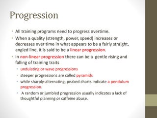 Progression 
• All training programs need to progress overtime. 
• When a quality (strength, power, speed) increases or 
decreases over time in what appears to be a fairly straight, 
angled line, it is said to be a linear progression. 
• In non-linear progression there can be a gentle rising and 
falling of training traits 
• undulating or wave progressions 
• steeper progressions are called pyramids 
• while sharply-alternating, peaked charts indicate a pendulum 
progression. 
• A random or jumbled progression usually indicates a lack of 
thoughtful planning or caffeine abuse. 
 