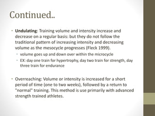 Continued.. 
• Undulating: Training volume and intensity increase and 
decrease on a regular basis: but they do not follow the 
traditional pattern of increasing intensity and decreasing 
volume as the mesocycle progresses (Fleck 1999). 
• volume goes up and down over within the microcycle 
• EX: day one train for hypertrophy, day two train for strength, day 
three train for endurance 
• Overreaching: Volume or intensity is increased for a short 
period of time (one to two weeks), followed by a return to 
"normal" training. This method is use primarily with advanced 
strength trained athletes. 
 
