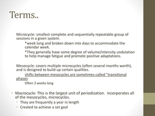 Terms.. 
Microcycle: smallest complete and sequentially repeatable group of 
sessions in a given system. 
*week long and broken down into days to accommodate the 
calendar week. 
*They generally have some degree of volume/intensity undulation 
to help manage fatigue and promote positive adaptations. 
Mesocycle: covers multiple microcycles (often several months worth), 
and is designed to build up certain qualities. 
shifts between mesocycles are sometimes called “transitional 
phases 
Often 3 weeks long 
• Macrocycle: This is the largest unit of periodization. incorporates all 
of the mesocycles, microcycles. 
• They are frequently a year in length 
• Created to achieve a set goal 
 