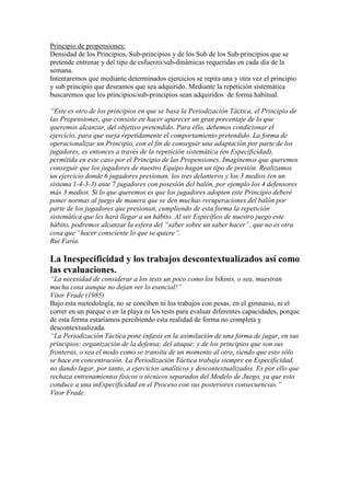 Principio de propensiones:
Densidad de los Principios, Sub-principios y de los Sub de los Sub-principios que se
pretende entrenar y del tipo de esfuerzo/sub-dinámicas requeridas en cada día de la
semana.
Intentaremos que mediante determinados ejercicios se repita una y otra vez el principio
y sub principio que deseamos que sea adquirido. Mediante la repetición sistemática
buscaremos que los principios/sub-principios sean adquiridos de forma habitual.
“Este es otro de los principios en que se basa la Periodización Táctica, el Principio de
las Propensiones, que consiste en hacer aparecer un gran porcentaje de lo que
queremos alcanzar, del objetivo pretendido. Para ello, debemos condicionar el
ejercicio, para que surja repetidamente el comportamiento pretendido. La forma de
operacionalizar un Principio, con el fin de conseguir una adaptación por parte de los
jugadores, es entonces a través de la repetición sistemática (en Especificidad),
permitida en este caso por el Principio de las Propensiones. Imaginemos que queremos
conseguir que los jugadores de nuestro Equipo hagan un tipo de presión. Realizamos
un ejercicio donde 6 jugadores presionan, los tres delanteros y los 3 medios (en un
sistema 1-4-3-3) ante 7 jugadores con posesión del balón, por ejemplo los 4 defensores
más 3 medios. Si lo que queremos es que los jugadores adopten este Principio deberé
poner normas al juego de manera que se den muchas recuperaciones del balón por
parte de los jugadores que presionan, cumpliendo de esta forma la repetición
sistemática que les hará llegar a un hábito. Al ser Específico de nuestro juego este
hábito, podremos alcanzar la esfera del “saber sobre un saber hacer”, que no es otra
cosa que “hacer consciente lo que se quiere”.
Rui Faría.

La Inespecificidad y los trabajos descontextualizados así como
las evaluaciones.
“La necesidad de considerar a los tests un poco como los bikinis, o sea, muestran
mucha cosa aunque no dejan ver lo esencial!”
Vítor Frade (1985)
Bajo esta metodología, no se conciben ni los trabajos con pesas, en el gimnasio, ni el
correr en un parque o en la playa ni los tests para evaluar diferentes capacidades, porque
de esta forma estaríamos percibiendo esta realidad de forma no completa y
descontextualizada.
“La Periodización Táctica pone énfasis en la asimilación de una forma de jugar, en sus
principios: organización de la defensa; del ataque; y de los principios que son sus
fronteras, o sea el modo como se transita de un momento al otro, siendo que esto sólo
se hace en concentración. La Periodización Táctica trabaja siempre en Especificidad,
no dando lugar, por tanto, a ejercicios analíticos y descontextualizados. Es por ello que
rechaza entrenamientos físicos o técnicos separados del Modelo de Juego, ya que esto
conduce a una inEspecificidad en el Proceso con sus posteriores consecuencias.”
Vitor Frade.

 