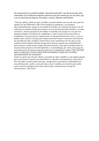 En consecuencia no conciben trabajos “descontextualizados” que llevan muchos años
instaurados en los diferentes deportes colectivos que poco tienen que ver con ellos, que
a su vez provienen de deportes de tiempo y marca o deportes individuales.
“Solo por idiotez y falta de rigor científico se puede afirmar una cosa de estas (que los
equipos de José Mourinho y Rui Faría trabajan en gimnasio o con trabajos
descontextualizados) porque la necesidad en términos de evolución de juego es de tal
orden que no tenemos tiempo para pensar en este tipo de particularizaciones y en estas
cuestiones. Nuestra perspectiva de trabajo no fomenta esto porque no cree que esto
pueda privilegiar en términos de rendimiento y como lo que nosotros queremos es
rendimiento y esto pasa por la organización es una gran idiotez decir esto, y yo no se
donde se fue a buscar esa idea que tenemos personal trainers o hacemos musculación.
Es una falta de rigor científico enorme hacer estos comentarios de este tipo ya que
cuando nosotros apenas tenemos tiempo para entrenar aquello que es fundamental
para nosotros, cuanto menos tiempo aún para entrenar cosas que no forman parte de
nuestra forma de pensar del entrenamiento y su metodología, por tanto estos aspectos
no forman parte de nuestra naturaleza para que le dediquemos tiempo Y QUE QUEDE
BIEN CLARO QUE ESTOS ASPECTOS NO FORMAN PARTE DE NUESTRA
METODOLOGÍA DE TRABAJO!!
Vuelvo a repetir que sólo por idiotez y por falta de rigor científico es que alguien pueda
decir que nosotros tenemos personal trainers o hacemos entrenamientos en piscinas!!
Por otro lado te quería pedir para que, cuando fueses nuevamente confrontado con
esas afirmaciones, invites a esas personas a hacer estadías con nosotros para saber
cual es nuestra realidad y para tener mayor rigor cuando hacen este tipo de
observaciones.” Rui Faría.

 