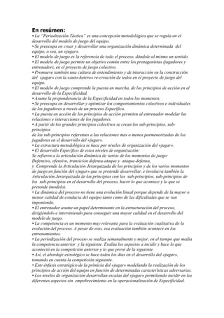 En resúmen:
• La “Periodización Táctica” es una concepción metodológica que se regula en el
desarrollo del modelo de juego del equipo.
• Se preocupa en crear y desarrollar una organización dinámica determinada del
equipo, o sea, un «jugar».
• El modelo de juego es la referencia de todo el proceso, dándole al mismo un sentido.
• El modelo de juego permite un objetivo común entre los protagonistas (jugadores y
entrenador), en el proyecto de juego colectivo.
• Promueve también una cultura de entendimiento y de interacción en la construcción
del «jugar» con la «auto-hetero» re-creación de todos en el proyecto de juego del
equipo.
• El modelo de juego comprende la puesta en marcha, de los principios de acción en el
desarrollo de la Especificidad.
• Asume la preponderancia de la Especificidad en todos los momentos.
• Se preocupa en desarrollar y optimizar los comportamientos colectivos e individuales
de los jugadores a través de un proceso Específico.
• La puesta en acción de los principios de acción permiten al entrenador modelar las
relaciones e interacciones de los jugadores.
• A partir de los grandes principios colectivos se crean los sub-principios, subprincipios
de los sub-principios referentes a las relaciones mas o menos pormenorizadas de los
jugadores en el desarrollo del «jugar».
• La estructura metodológica se hace por niveles de organización del «jugar».
• El desarrollo Específico de estos niveles de organización:
Se refieren a la articulación dinámica de varios de los momentos de juego:
Defensivo, ofensivo, transición defensa-ataque y ataque-defensa,
y Comprende la Articulación Jerarquizada de los principios y de los varios momentos
de juego en función del «jugar» que se pretende desarrollar, e involucra también la
Articulación Jerarquizada de los principios con los sub-principios, sub-principios de
los sub-principios en el desarrollo del proceso, hacer lo que acontece y lo que se
pretende (modelo).
• La dinámica del proceso no tiene una evolución lineal porque depende de la mayor o
menor calidad de conducta del equipo tanto como de las dificultades que se van
imponiendo.
• El entrenador asume un papel determinante en la estructuración del proceso,
dirigiéndolo e interviniendo para conseguir una mayor calidad en el desarrollo del
modelo de juego.
• La competencia es un momento muy relevante para la evaluación cualitativa de la
evolución del proceso. A pesar de esto, esa evaluación también acontece en los
entrenamientos.
• La periodización del proceso se realiza semanalmente y mejor, en el tiempo que media
la competencia anterior y la siguiente. Evalúa los aspectos a incidir y hace lo que
aconteció en la competición anterior y lo que prevé de la siguiente.
• Así, el abordaje estratégico se hace todos los días en el desarrollo del «jugar»,
tomando en cuenta la competición siguiente.
• Este énfasis estratégico de la primicia del «jugar» modelando la realización de los
principios de acción del equipo en función de determinadas características adversarias.
• Los niveles de organización desarrollan escalas del «jugar» permitiendo incidir en los
diferentes aspectos sin empobrecimiento en la operacionalización de Especificidad.

 