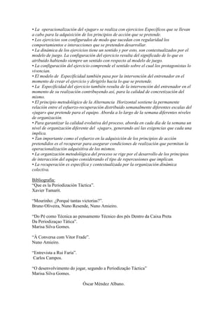 • La operacionalización del «jugar» se realiza con ejercicios Específicos que se llevan
a cabo para la adquisición de los principios de acción que se pretende.
• Los ejercicios son configurados de modo que sucedan con regularidad los
comportamientos e interacciones que se pretenden desarrollar.
• La dinámica de los ejercicios tiene un sentido y por esto, son contextualizados por el
modelo de juego. La configuración del ejercicio resulta del significado de lo que es
atribuido habiendo siempre un sentido con respecto al modelo de juego.
• La configuración del ejercicio comprende el sentido sobre el cual los protagonistas lo
vivencian.
• El modelo de Especificidad también pasa por la intervención del entrenador en el
momento de crear el ejercicio y dirigirlo hacia lo que se pretende.
• La Especificidad del ejercicio también resulta de la intervención del entrenador en el
momento de su realización contribuyendo así, para la calidad de concretización del
mismo.
• El principio metodológico de la Alternancia Horizontal sostiene la permanente
relación entre el esfuerzo-recuperación distribuido semanalmente diferentes escalas del
«jugar» que pretende para el equipo. Aborda a lo largo de la semana diferentes niveles
de organización.
• Para garantizar la calidad evolutiva del proceso, aborda en cada día de la semana un
nivel de organización diferente del «jugar», generando así las exigencias que cada una
implica.
• Tan importante como el esfuerzo en la adquisición de los principios de acción
pretendidos es el recuperar para asegurar condiciones de realización que permitan la
operacionalización adquisitiva de los mismos.
• La organización metodológica del proceso se rige por el desarrollo de los principios
de interacción del equipo considerando el tipo de repercusiones que implican.
• La recuperación es específica y contextualizada por la organización dinámica
colectiva.
Bibliografía:
“Que es la Periodización Táctica”.
Xavier Tamarit.
“Mourinho: ¿Porqué tantas victorias?”.
Bruno Oliveira, Nuno Resende, Nuno Amieiro.
“Do Pé como Técnica ao pensamento Técnico dos pés Dentro da Caixa Preta
Da Periodizaçao Tática”.
Marisa Silva Gomes.
“À Conversa com Vitor Frade”.
Nuno Amieiro.
“Entrevista a Rui Faría”.
Carlos Campos.
“O desenvolvimento do jogar, segundo a Periodização Táctica”
Marisa Silva Gomes.
Óscar Méndez Albano.

 
