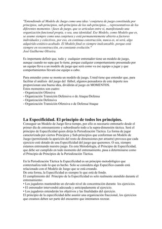 "Entendiendo al Modelo de Juego como una idea / conjetura de juego constituida por
principios, sub-principios, sub-principios de los sub-principios..., representativos de los
diferentes momentos / fases de juego, que se articulan entre si, manifestando una
organización funcional propia, o sea, una identidad. Ese Modelo, como Modelo que es,
se asume siempre como una conjetura y está permanentemente abierto a factores
individuales y colectivos, por eso, en continua construcción, nunca es, ni será, algo
adquirido-estático-acabado. El Modelo final es siempre inalcanzable, porque está
siempre en reconstrucción, en constante evolución."
José Guilherme Oliveira.
Es importante definir que, todo y cualquier entrenador tiene un modelo de juego,
aunque cuando no sepa que lo tiene, porque cualquier comportamiento presentado por
un equipo lleva a un modelo de juego que será como va ese equipo a jugar y que
comportamientos llevará ese equipo a cabo.
Para entender como se monta un modelo de juego, Usted tiene que entender que, para
facilitar el análisis del juego del fútbol, algunos pensadores de este deporte nos
proporcionan una buena idea, dividirán al juego en MOMENTOS.
Estos momentos son cuatro:
- Organización Ofensiva
- Organización Transición Defensiva o de Ataque/Defensa
- Organización Defensiva
- Organización Transición Ofensiva o de Defensa/Ataque

La Especificidad. El principio de todos los principios.
Conseguir un Modelo de Juego lleva tiempo, por ello es necesario entrenarlo desde el
primer día de entrenamiento y subordinarlo todo a la supra-dimensión táctica. Será el
principio de Especificidad quien dirija la Periodización Táctica. La forma de jugar
caracterizada por ciertos Principios y Sub-principios que conforman un Modelo de
Juego (permitiendo la aparición del resto de dimensiones por arrastre) provoca que cada
ejercicio esté dotado de una Especificidad del juego que queremos. O sea, siempre
estamos entrenando nuestro juego. En esta Metodología, el Principio de Especificidad,
que debe ser cumplido en todo momento del entrenamiento, pasa a determinarse como
el Principio de Principios de la Periodización Táctica.
En la Periodización Táctica la Especificidad es un principio metodológico que
contextualiza todo lo que es hecho. Solo se considera algo Específico cuando está
relacionado con el Modelo de Juego que se está creando.
De esta forma, la Especificidad es siempre lo que está de fondo.
El cumplimiento del Principio de la Especificidad es solo realmente atendido durante el
entrenamiento:
• Los jugadores mantendrán un elevado nivel de concentración durante los ejercicios.
• El entrenador intervendrá adecuada y anticipadamente al ejercicio.
• Los jugadores entenderán los objetivos y las finalidades del ejercicio.
El principio de la especificidad debe asumir una organización fraccional, los ejercicios
que creamos deben ser parte del encuentro que intentamos recrear.

 