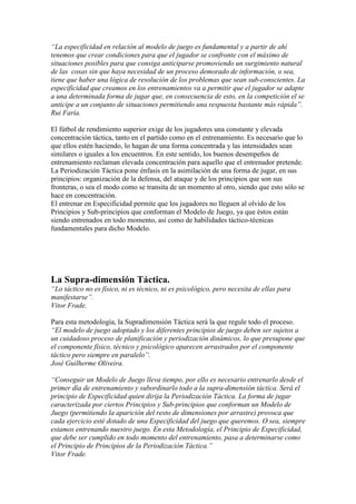 “La especificidad en relación al modelo de juego es fundamental y a partir de ahí
tenemos que crear condiciones para que el jugador se confronte con el máximo de
situaciones posibles para que consiga anticiparse promoviendo un surgimiento natural
de las cosas sin que haya necesidad de un proceso demorado de información, o sea,
tiene que haber una lógica de resolución de los problemas que sean sub-conscientes. La
especificidad que creamos en los entrenamientos va a permitir que el jugador se adapte
a una determinada forma de jugar que, en consecuencia de esto, en la competición el se
anticipe a un conjunto de situaciones permitiendo una respuesta bastante más rápida”.
Rui Faría.
El fútbol de rendimiento superior exige de los jugadores una constante y elevada
concentración táctica, tanto en el partido como en el entrenamiento. Es necesario que lo
que ellos estén haciendo, lo hagan de una forma concentrada y las intensidades sean
similares o iguales a los encuentros. En este sentido, los buenos desempeños de
entrenamiento reclaman elevada concentración para aquello que el entrenador pretende.
La Periodización Táctica pone énfasis en la asimilación de una forma de jugar, en sus
principios: organización de la defensa, del ataque y de los principios que son sus
fronteras, o sea el modo como se transita de un momento al otro, siendo que esto sólo se
hace en concentración.
El entrenar en Especificidad permite que los jugadores no lleguen al olvido de los
Principios y Sub-principios que conforman el Modelo de Juego, ya que éstos están
siendo entrenados en todo momento, así como de habilidades táctico-técnicas
fundamentales para dicho Modelo.

La Supra-dimensión Táctica.
“Lo táctico no es físico, ni es técnico, ni es psicológico, pero necesita de ellas para
manifestarse”.
Vitor Frade.
Para esta metodología, la Supradimensión Táctica será la que regule todo el proceso.
“El modelo de juego adoptado y los diferentes principios de juego deben ser sujetos a
un cuidadoso proceso de planificación y periodización dinámicos, lo que presupone que
el componente físico, técnico y psicológico aparecen arrastrados por el componente
táctico pero siempre en paralelo”.
José Guilherme Oliveira.
“Conseguir un Modelo de Juego lleva tiempo, por ello es necesario entrenarlo desde el
primer día de entrenamiento y subordinarlo todo a la supra-dimensión táctica. Será el
principio de Especificidad quien dirija la Periodización Táctica. La forma de jugar
caracterizada por ciertos Principios y Sub-principios que conforman un Modelo de
Juego (permitiendo la aparición del resto de dimensiones por arrastre) provoca que
cada ejercicio esté dotado de una Especificidad del juego que queremos. O sea, siempre
estamos entrenando nuestro juego. En esta Metodología, el Principio de Especificidad,
que debe ser cumplido en todo momento del entrenamiento, pasa a determinarse como
el Principio de Principios de la Periodización Táctica.”
Vitor Frade.

 