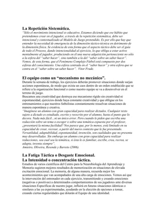 La Repetición Sistemática.
“Sólo el movimiento intencional es educativo. Estamos diciendo que ese hábito que
pretendemos crear en el jugador, a través de la repetición sistemática, debe ser
intencional y contextualizado al Modelo de Juego pretendido. Es por ello que hay que
entender la necesidad de emergencia de la dimensión táctico-técnica en detrimento de
la dimensión física. Se evidencia de esta forma que el aspecto táctico debe ser el guía
de todo el Proceso, dando intencionalidad al ejercicio, lo que obliga a estar activo
mentalmente al jugador, produciendo en él una nueva adquisición perteneciente no sólo
a la esfera del “saber hacer”, sino también a la del “saber sobre un saber hacer”.
Vemos, de esta forma, que el Fenómeno Complejo Fútbol está compuesto por dos
esferas del conocimiento. Una esfera centrada en el “saber hacer” y otra esfera que se
centra en el “saber sobre un saber hacer”. Vitor Frade.

El equipo como un “mecanismo no mecánico”.
Durante la semana de trabajo, los ejercicios deberán promover situaciones donde surjan
acciones espontáneas, de modo que exista un caos dentro de un orden establecido que se
refiere a la organización funcional o como nuestro equipo se va a desenvolver en el
terreno de juego.
Buscamos una creatividad que destruya ese mecanismo rígido sin creatividad ni
espontaneidad, ejercicios donde haya constante creatividad y que obligue en los
entrenamientos a que nuestros futbolistas constantemente resuelvan situaciones de
manera espontánea y creativa.
“Imagínese un alumno con gran capacidad para realizar dictados. Cualquier texto
sujeto a dictado es estudiado, escrito y reescrito por el alumno, hasta el punto que lo
decora. Nada más fácil…ni un único error. Pero cuando le piden que escriba una
redacción sobre un tema o escoger o sobre una temática expuesta por el profesor,
¿presentará la misma facilidad? Nos parece que, por lo menos, está limitado en su
capacidad de crear, recrear, a partir del nuevo contexto que le fue presentado.
Versatilidad, adaptabilidad, espontaneidad, invención, son cualidades que no presenta
muy desarrolladas. Sin embargo un alumno con gran capacidad para realizar
redacciones, sea cual sea la temática, si ésta le es familiar, escribe, crea, recrea, se
adapta, inventa siempre”.
Amieiro, Oliveira, Resende y Barreto (2006).

La Fatiga Táctica o Desgaste Emocional.
La Intensidad o concentración táctica.
Estudios de varios científicos del Centro para la Neurobiología del Aprendizaje y
Memoria sugieren mejores resultados de memorización en situaciones de elevada
excitación emocional. La memoria, de alguna manera, recuerda mejor los
acontecimientos que van acompañados de una alta carga de emociones. Vemos así que
la intervención del entrenador en cada ejercicio, transmitiendo y creando emociones
(negativas o positivas) a determinados comportamientos de sus jugadores ante diversas
situaciones Específicas de nuestro jugar, influirá en futuras situaciones idénticas o
similares a las ya experimentadas, ayudando en la elección de opciones a tomar,
creando ciertas regularidades que dotarán al Equipo de una identidad.

 