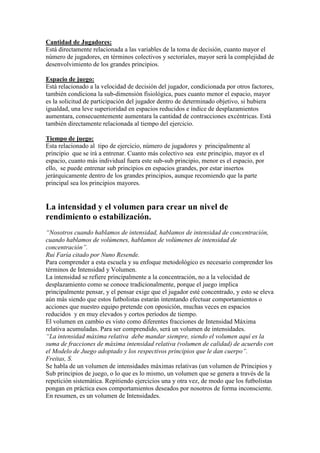 Cantidad de Jugadores:
Está directamente relacionada a las variables de la toma de decisión, cuanto mayor el
número de jugadores, en términos colectivos y sectoriales, mayor será la complejidad de
desenvolvimiento de los grandes principios.
Espacio de juego:
Está relacionado a la velocidad de decisión del jugador, condicionada por otros factores,
también condiciona la sub-dimensión fisiológica, pues cuanto menor el espacio, mayor
es la solicitud de participación del jugador dentro de determinado objetivo, si hubiera
igualdad, una leve superioridad en espacios reducidos e índice de desplazamientos
aumentara, consecuentemente aumentara la cantidad de contracciones excéntricas. Está
también directamente relacionada al tiempo del ejercicio.
Tiempo de juego:
Esta relacionado al tipo de ejercicio, número de jugadores y principalmente al
principio que se irá a entrenar. Cuanto más colectivo sea este principio, mayor es el
espacio, cuanto más individual fuera este sub-sub principio, menor es el espacio, por
ello, se puede entrenar sub principios en espacios grandes, por estar insertos
jerárquicamente dentro de los grandes principios, aunque recomiendo que la parte
principal sea los principios mayores.

La intensidad y el volumen para crear un nivel de
rendimiento o estabilización.
“Nosotros cuando hablamos de intensidad, hablamos de intensidad de concentración,
cuando hablamos de volúmenes, hablamos de volúmenes de intensidad de
concentración”.
Rui Faría citado por Nuno Resende.
Para comprender a esta escuela y su enfoque metodológico es necesario comprender los
términos de Intensidad y Volumen.
La intensidad se refiere principalmente a la concentración, no a la velocidad de
desplazamiento como se conoce tradicionalmente, porque el juego implica
principalmente pensar, y el pensar exige que el jugador esté concentrado, y esto se eleva
aún más siendo que estos futbolistas estarán intentando efectuar comportamientos o
acciones que nuestro equipo pretende con oposición, muchas veces en espacios
reducidos y en muy elevados y cortos períodos de tiempo.
El volumen en cambio es visto como diferentes fracciones de Intensidad Máxima
relativa acumuladas. Para ser comprendido, será un volumen de intensidades.
“La intensidad máxima relativa debe mandar siempre, siendo el volumen aquí es la
suma de fracciones de máxima intensidad relativa (volumen de calidad) de acuerdo con
el Modelo de Juego adoptado y los respectivos principios que le dan cuerpo”.
Freitas, S.
Se habla de un volumen de intensidades máximas relativas (un volumen de Principios y
Sub principios de juego, o lo que es lo mismo, un volumen que se genera a través de la
repetición sistemática. Repitiendo ejercicios una y otra vez, de modo que los futbolistas
pongan en práctica esos comportamientos deseados por nosotros de forma inconsciente.
En resumen, es un volumen de Intensidades.

 