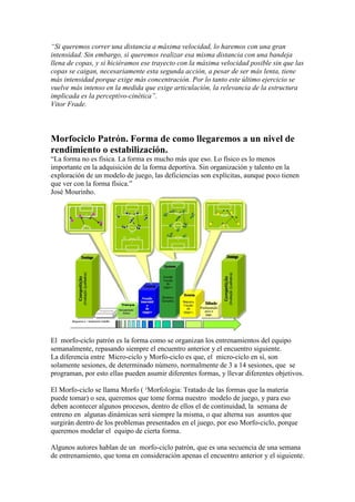 “Si queremos correr una distancia a máxima velocidad, lo haremos con una gran
intensidad. Sin embargo, si queremos realizar esa misma distancia con una bandeja
llena de copas, y si hiciéramos ese trayecto con la máxima velocidad posible sin que las
copas se caigan, necesariamente esta segunda acción, a pesar de ser más lenta, tiene
más intensidad porque exige más concentración. Por lo tanto este último ejercicio se
vuelve más intenso en la medida que exige articulación, la relevancia de la estructura
implicada es la perceptivo-cinética”.
Vitor Frade.

Morfociclo Patrón. Forma de como llegaremos a un nivel de
rendimiento o estabilización.
“La forma no es física. La forma es mucho más que eso. Lo físico es lo menos
importante en la adquisición de la forma deportiva. Sin organización y talento en la
exploración de un modelo de juego, las deficiencias son explícitas, aunque poco tienen
que ver con la forma física.”
José Mourinho.

El morfo-ciclo patrón es la forma como se organizan los entrenamientos del equipo
semanalmente, repasando siempre el encuentro anterior y el encuentro siguiente.
La diferencia entre Micro-ciclo y Morfo-ciclo es que, el micro-ciclo en sí, son
solamente sesiones, de determinado número, normalmente de 3 a 14 sesiones, que se
programan, por esto ellas pueden asumir diferentes formas, y llevar diferentes objetivos.
El Morfo-ciclo se llama Morfo ( ¹Morfologia: Tratado de las formas que la materia
puede tomar) o sea, queremos que tome forma nuestro modelo de juego, y para eso
deben acontecer algunos procesos, dentro de ellos el de continuidad, la semana de
entreno en algunas dinámicas será siempre la misma, o que alterna sus asuntos que
surgirán dentro de los problemas presentados en el juego, por eso Morfo-ciclo, porque
queremos modelar el equipo de cierta forma.
Algunos autores hablan de un morfo-ciclo patrón, que es una secuencia de una semana
de entrenamiento, que toma en consideración apenas el encuentro anterior y el siguiente.

 