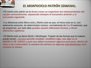 EL MORFOCICLO PATRÓN SEMANAL. El morfo-ciclo patrón es la  forma como se organizan los entrenamientos del equipo semanalmente, repasando siempre el encuentro anterior y el encuentro siguiente.  La diferencia entre Micro-ciclo y Morfo-ciclo es que, el micro-ciclo en sí, son solamente sesiones, de determinado número, normalmente de 3 a 10 sesiones, que se programan, por esto ellas  pueden asumir diferentes formas, y llevar diferentes objetivos.  El Morfo-ciclo se llama Morfo ( Morfología: Tratado de las formas que la materia puede tomar) ,  porque permite moldear, modificar algo, ese algo es el MODELO DE JUEGO y para eso deben acontecer algunos procesos, dentro de ellos el de continuidad, la semana de entreno en algunas  sub-dinámicas  será siempre la misma.  