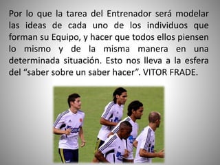 Por lo que la tarea del Entrenador será modelar
las ideas de cada uno de los individuos que
forman su Equipo, y hacer que todos ellos piensen
lo mismo y de la misma manera en una
determinada situación. Esto nos lleva a la esfera
del “saber sobre un saber hacer”. VITOR FRADE.
 