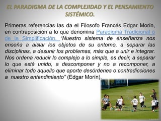 EL PARADIGMA DE LA COMPLEJIDAD Y EL PENSAMIENTO
SISTÉMICO.
Primeras referencias las da el Filosofo Francés Edgar Morín,
en contraposición a lo que denomina Paradigma Tradicional o
de la Simplificación. “Nuestro sistema de enseñanza nos
enseña a aislar los objetos de su entorno, a separar las
disciplinas, a desunir los problemas, más que a unir e integrar.
Nos ordena reducir lo complejo a lo simple, es decir, a separar
lo que está unido, a descomponer y no a recomponer, a
eliminar todo aquello que aporte desórdenes o contradicciones
a nuestro entendimiento” (Edgar Morín).
 
