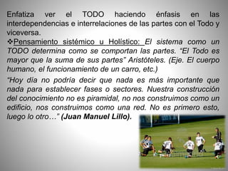 Enfatiza ver el TODO haciendo énfasis en las
interdependencias e interrelaciones de las partes con el Todo y
viceversa.
Pensamiento sistémico u Holístico: El sistema como un
TODO determina como se comportan las partes. “El Todo es
mayor que la suma de sus partes” Aristóteles. (Eje. El cuerpo
humano, el funcionamiento de un carro, etc.)
“Hoy día no podría decir que nada es más importante que
nada para establecer fases o sectores. Nuestra construcción
del conocimiento no es piramidal, no nos construimos como un
edificio, nos construimos como una red. No es primero esto,
luego lo otro…” (Juan Manuel Lillo).
 