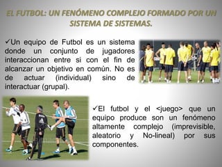 EL FUTBOL: UN FENÓMENO COMPLEJO FORMADO POR UN
SISTEMA DE SISTEMAS.
Un equipo de Futbol es un sistema
donde un conjunto de jugadores
interaccionan entre si con el fin de
alcanzar un objetivo en común. No es
de actuar (individual) sino de
interactuar (grupal).
El futbol y el <juego> que un
equipo produce son un fenómeno
altamente complejo (imprevisible,
aleatorio y No-lineal) por sus
componentes.
 