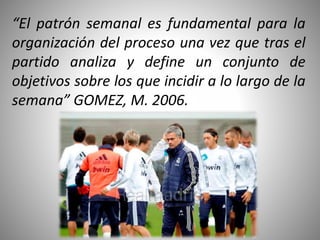 “El patrón semanal es fundamental para la
organización del proceso una vez que tras el
partido analiza y define un conjunto de
objetivos sobre los que incidir a lo largo de la
semana” GOMEZ, M. 2006.
 