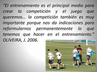 “El entrenamiento es el principal medio para
crear la competición y el juego que
queremos… la competición también es muy
importante porque nos da indicaciones para
reformularnos permanentemente lo que
tenemos que hacer en el entrenamiento.”
OLIVEIRA, J. 2006.
 