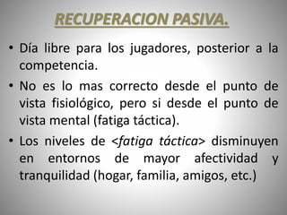 RECUPERACION PASIVA.
• Día libre para los jugadores, posterior a la
competencia.
• No es lo mas correcto desde el punto de
vista fisiológico, pero si desde el punto de
vista mental (fatiga táctica).
• Los niveles de <fatiga táctica> disminuyen
en entornos de mayor afectividad y
tranquilidad (hogar, familia, amigos, etc.)
 