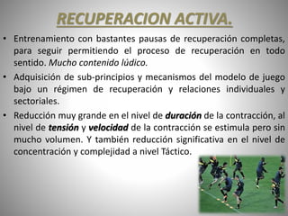 RECUPERACION ACTIVA.
• Entrenamiento con bastantes pausas de recuperación completas,
para seguir permitiendo el proceso de recuperación en todo
sentido. Mucho contenido lúdico.
• Adquisición de sub-principios y mecanismos del modelo de juego
bajo un régimen de recuperación y relaciones individuales y
sectoriales.
• Reducción muy grande en el nivel de duración de la contracción, al
nivel de tensión y velocidad de la contracción se estimula pero sin
mucho volumen. Y también reducción significativa en el nivel de
concentración y complejidad a nivel Táctico.
 