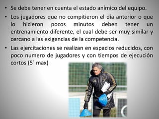 • Se debe tener en cuenta el estado anímico del equipo.
• Los jugadores que no compitieron el día anterior o que
lo hicieron pocos minutos deben tener un
entrenamiento diferente, el cual debe ser muy similar y
cercano a las exigencias de la competencia.
• Las ejercitaciones se realizan en espacios reducidos, con
poco numero de jugadores y con tiempos de ejecución
cortos (5´ max)
 