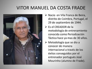 VITOR MANUEL DA COSTA FRADE
 Nacio en Vila Franca de Beira,
distrito de Coimbra, Portugal, el
29 de septiembre de 1944.
 Es el CREADOR de la
metodología de entrenamiento
conocida como Periodización
Táctica hace ya mas de 30 años.
 Metodología que se dio a
conocer de manera
internacional a través de los
éxitos conseguidos por el
entrenador portugués José
Mourinho (alumno de Frade).
 